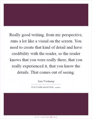 Really good writing, from my perspective, runs a lot like a visual on the screen. You need to create that kind of detail and have credibility with the reader, so the reader knows that you were really there, that you really experienced it, that you know the details. That comes out of seeing Picture Quote #1