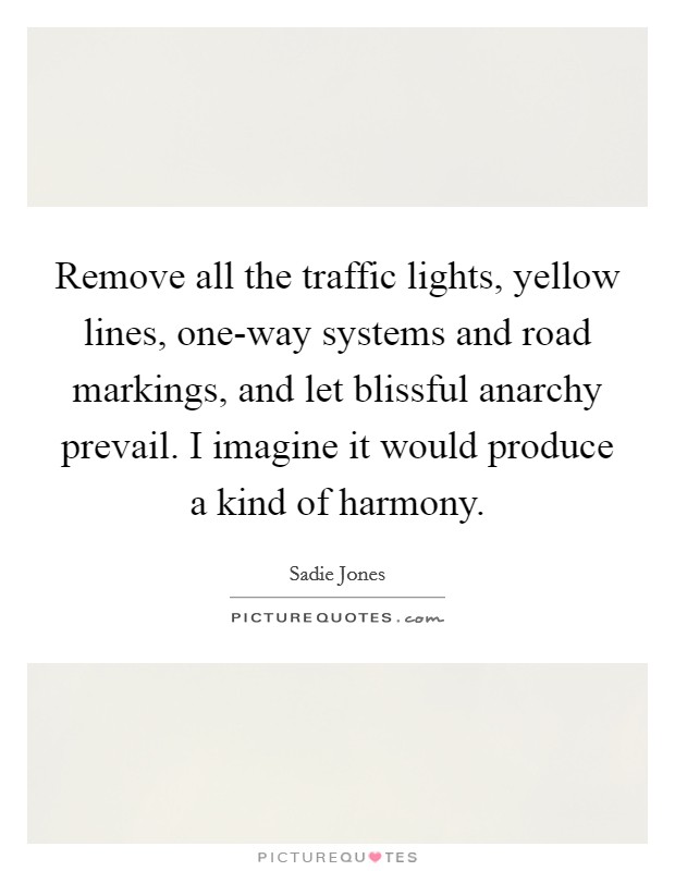 Remove all the traffic lights, yellow lines, one-way systems and road markings, and let blissful anarchy prevail. I imagine it would produce a kind of harmony Picture Quote #1