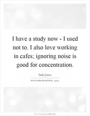 I have a study now - I used not to. I also love working in cafes; ignoring noise is good for concentration Picture Quote #1