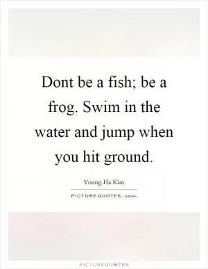 Dont be a fish; be a frog. Swim in the water and jump when you hit ground Picture Quote #1