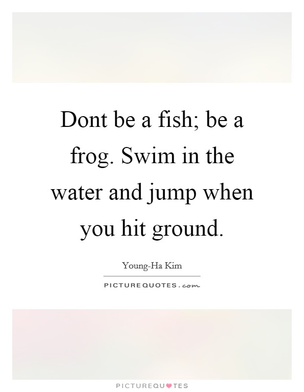 Dont be a fish; be a frog. Swim in the water and jump when you hit ground Picture Quote #1