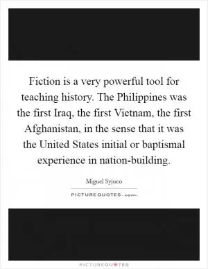 Fiction is a very powerful tool for teaching history. The Philippines was the first Iraq, the first Vietnam, the first Afghanistan, in the sense that it was the United States initial or baptismal experience in nation-building Picture Quote #1