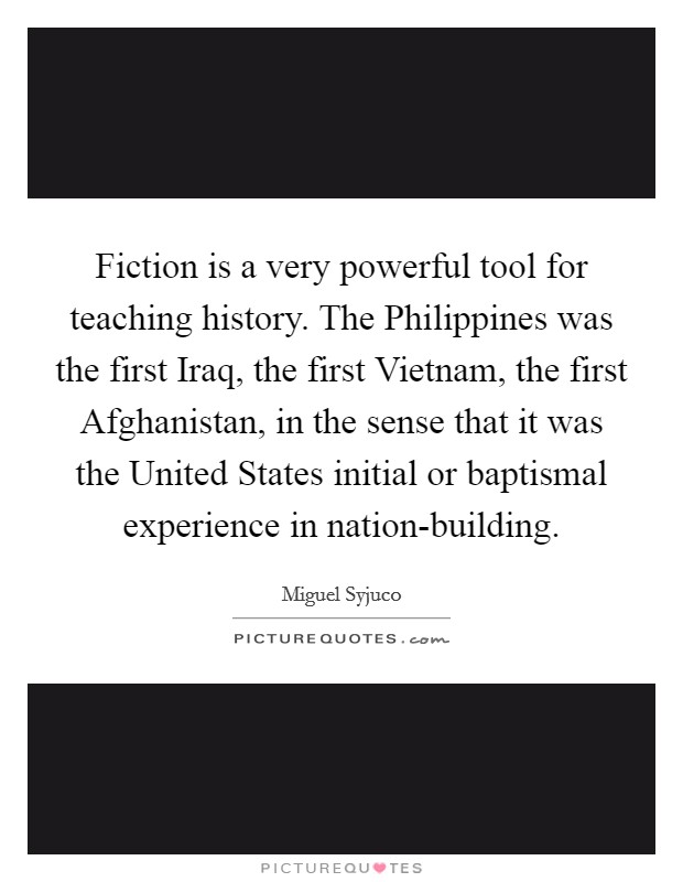 Fiction is a very powerful tool for teaching history. The Philippines was the first Iraq, the first Vietnam, the first Afghanistan, in the sense that it was the United States initial or baptismal experience in nation-building Picture Quote #1