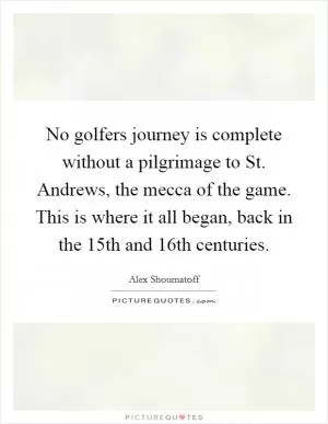 No golfers journey is complete without a pilgrimage to St. Andrews, the mecca of the game. This is where it all began, back in the 15th and 16th centuries Picture Quote #1