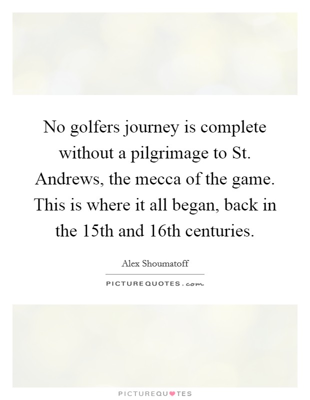 No golfers journey is complete without a pilgrimage to St. Andrews, the mecca of the game. This is where it all began, back in the 15th and 16th centuries Picture Quote #1