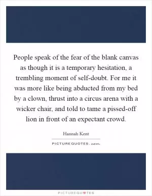People speak of the fear of the blank canvas as though it is a temporary hesitation, a trembling moment of self-doubt. For me it was more like being abducted from my bed by a clown, thrust into a circus arena with a wicker chair, and told to tame a pissed-off lion in front of an expectant crowd Picture Quote #1