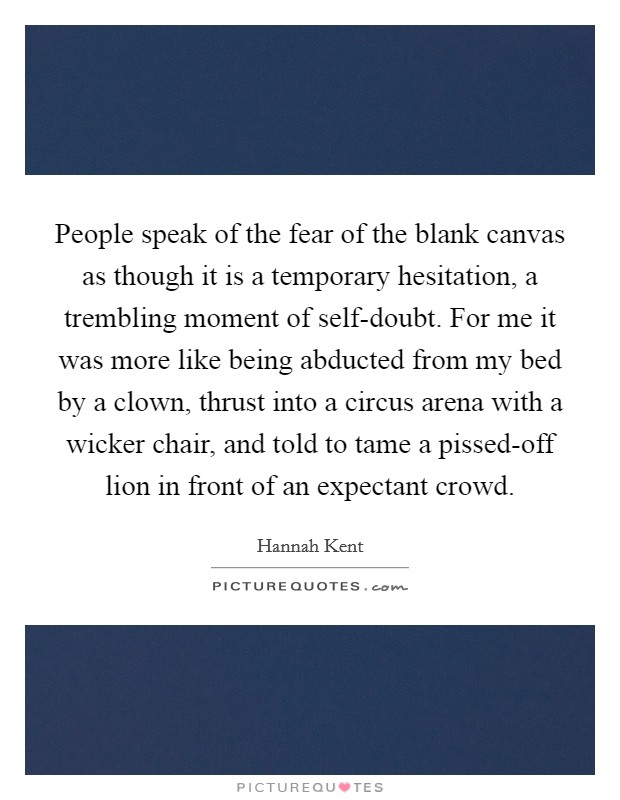 People speak of the fear of the blank canvas as though it is a temporary hesitation, a trembling moment of self-doubt. For me it was more like being abducted from my bed by a clown, thrust into a circus arena with a wicker chair, and told to tame a pissed-off lion in front of an expectant crowd Picture Quote #1