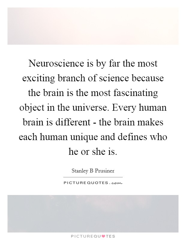 Neuroscience is by far the most exciting branch of science because the brain is the most fascinating object in the universe. Every human brain is different - the brain makes each human unique and defines who he or she is Picture Quote #1