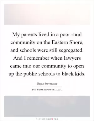 My parents lived in a poor rural community on the Eastern Shore, and schools were still segregated. And I remember when lawyers came into our community to open up the public schools to black kids Picture Quote #1