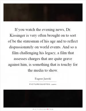 If you watch the evening news, Dr. Kissinger is very often brought on to sort of be the statesman of his age and to reflect dispassionately on world events. And so a film challenging his legacy, a film that assesses charges that are quite grave against him, is something that is touchy for the media to show Picture Quote #1