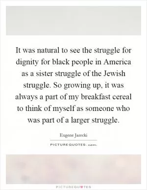 It was natural to see the struggle for dignity for black people in America as a sister struggle of the Jewish struggle. So growing up, it was always a part of my breakfast cereal to think of myself as someone who was part of a larger struggle Picture Quote #1