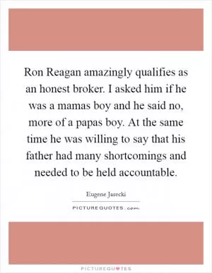 Ron Reagan amazingly qualifies as an honest broker. I asked him if he was a mamas boy and he said no, more of a papas boy. At the same time he was willing to say that his father had many shortcomings and needed to be held accountable Picture Quote #1