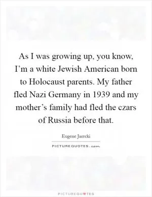 As I was growing up, you know, I’m a white Jewish American born to Holocaust parents. My father fled Nazi Germany in 1939 and my mother’s family had fled the czars of Russia before that Picture Quote #1