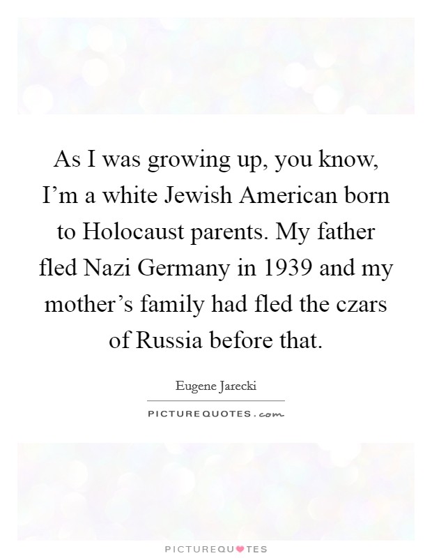 As I was growing up, you know, I'm a white Jewish American born to Holocaust parents. My father fled Nazi Germany in 1939 and my mother's family had fled the czars of Russia before that Picture Quote #1