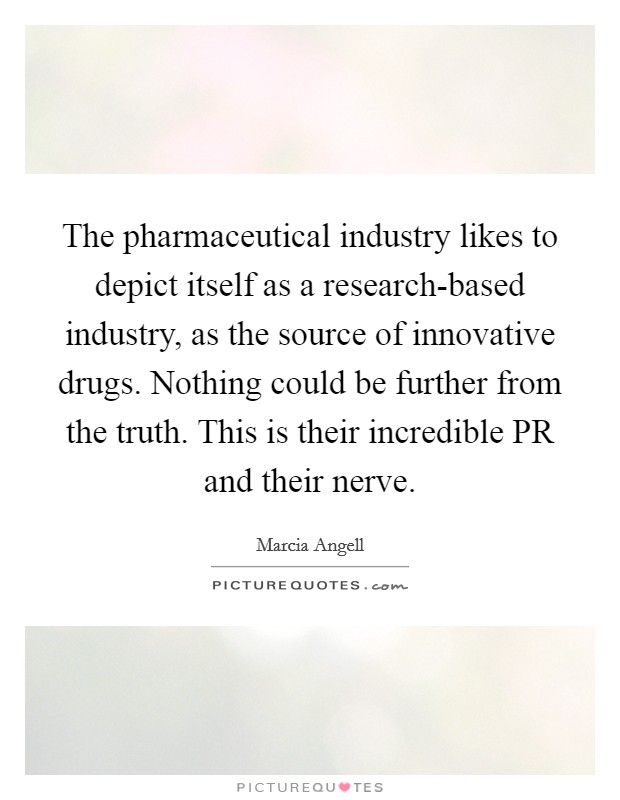 The pharmaceutical industry likes to depict itself as a research-based industry, as the source of innovative drugs. Nothing could be further from the truth. This is their incredible PR and their nerve Picture Quote #1