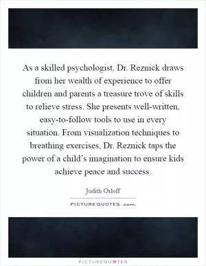 As a skilled psychologist, Dr. Reznick draws from her wealth of experience to offer children and parents a treasure trove of skills to relieve stress. She presents well-written, easy-to-follow tools to use in every situation. From visualization techniques to breathing exercises, Dr. Reznick taps the power of a child’s imagination to ensure kids achieve peace and success Picture Quote #1