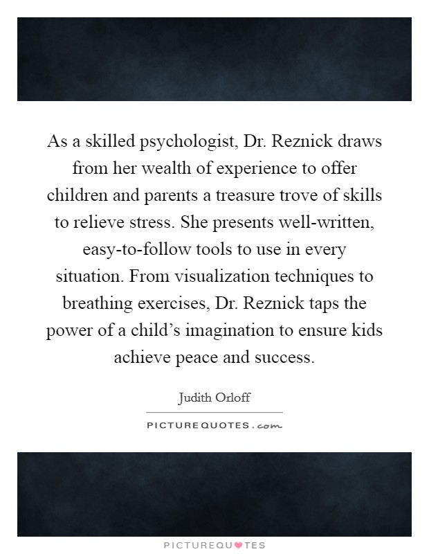 As a skilled psychologist, Dr. Reznick draws from her wealth of experience to offer children and parents a treasure trove of skills to relieve stress. She presents well-written, easy-to-follow tools to use in every situation. From visualization techniques to breathing exercises, Dr. Reznick taps the power of a child's imagination to ensure kids achieve peace and success Picture Quote #1