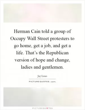 Herman Cain told a group of Occupy Wall Street protesters to go home, get a job, and get a life. That’s the Republican version of hope and change, ladies and gentlemen Picture Quote #1