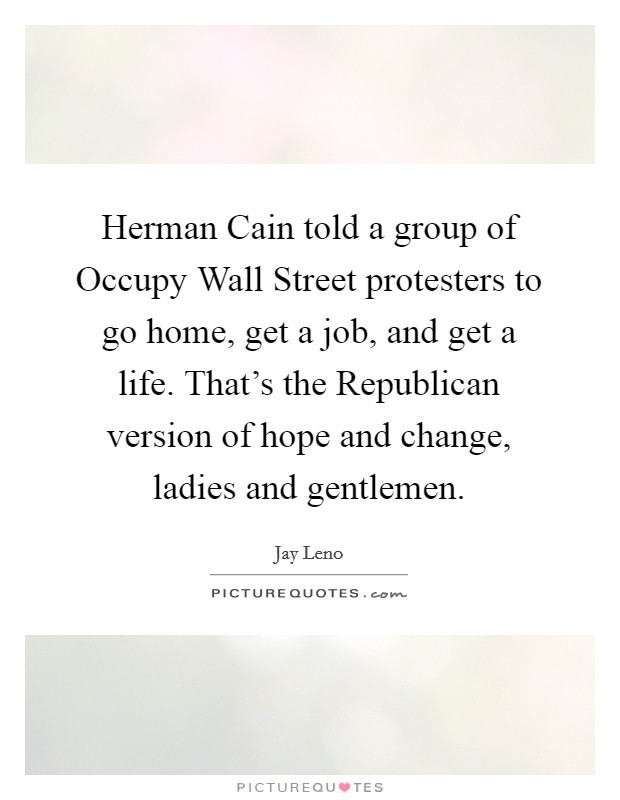 Herman Cain told a group of Occupy Wall Street protesters to go home, get a job, and get a life. That's the Republican version of hope and change, ladies and gentlemen Picture Quote #1