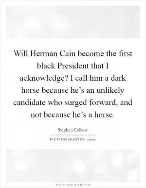 Will Herman Cain become the first black President that I acknowledge? I call him a dark horse because he’s an unlikely candidate who surged forward, and not because he’s a horse Picture Quote #1