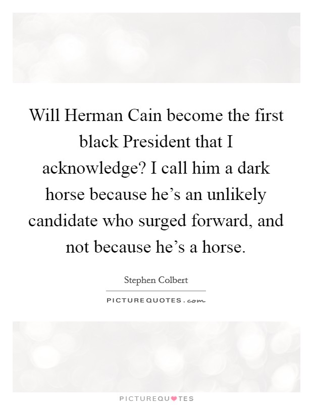 Will Herman Cain become the first black President that I acknowledge? I call him a dark horse because he's an unlikely candidate who surged forward, and not because he's a horse Picture Quote #1