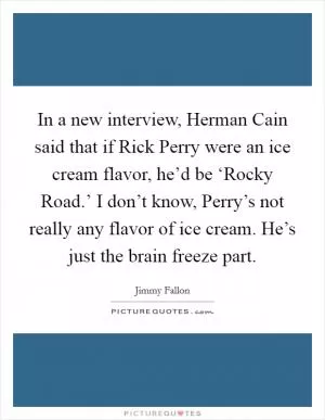 In a new interview, Herman Cain said that if Rick Perry were an ice cream flavor, he’d be ‘Rocky Road.’ I don’t know, Perry’s not really any flavor of ice cream. He’s just the brain freeze part Picture Quote #1