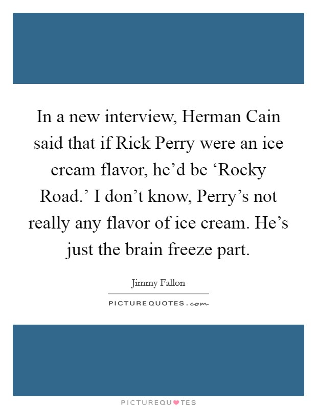 In a new interview, Herman Cain said that if Rick Perry were an ice cream flavor, he'd be ‘Rocky Road.' I don't know, Perry's not really any flavor of ice cream. He's just the brain freeze part Picture Quote #1