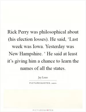 Rick Perry was philosophical about (his election losses). He said, ‘Last week was Iowa. Yesterday was New Hampshire. ‘ He said at least it’s giving him a chance to learn the names of all the states Picture Quote #1
