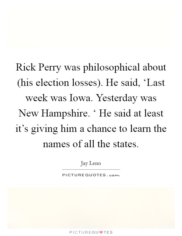 Rick Perry was philosophical about (his election losses). He said, ‘Last week was Iowa. Yesterday was New Hampshire. ‘ He said at least it's giving him a chance to learn the names of all the states Picture Quote #1