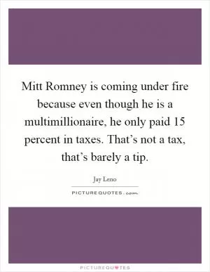 Mitt Romney is coming under fire because even though he is a multimillionaire, he only paid 15 percent in taxes. That’s not a tax, that’s barely a tip Picture Quote #1