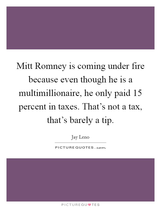 Mitt Romney is coming under fire because even though he is a multimillionaire, he only paid 15 percent in taxes. That's not a tax, that's barely a tip Picture Quote #1