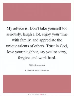 My advice is: Don’t take yourself too seriously, laugh a lot, enjoy your time with family, and appreciate the unique talents of others. Trust in God, love your neighbor, say you’re sorry, forgive, and work hard Picture Quote #1
