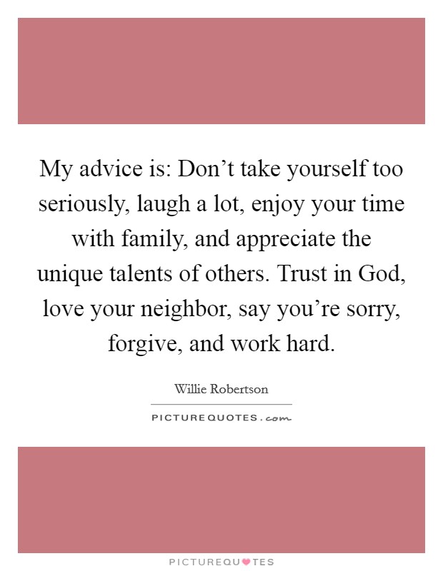 My advice is: Don't take yourself too seriously, laugh a lot, enjoy your time with family, and appreciate the unique talents of others. Trust in God, love your neighbor, say you're sorry, forgive, and work hard Picture Quote #1