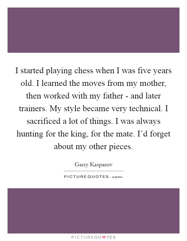 I started playing chess when I was five years old. I learned the moves from my mother, then worked with my father - and later trainers. My style became very technical. I sacrificed a lot of things. I was always hunting for the king, for the mate. I’d forget about my other pieces Picture Quote #1