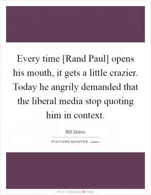 Every time [Rand Paul] opens his mouth, it gets a little crazier. Today he angrily demanded that the liberal media stop quoting him in context Picture Quote #1