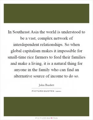 In Southeast Asia the world is understood to be a vast, complex network of interdependent relationships. So when global capitalism makes it impossible for small-time rice farmers to feed their families and make a living, it is a natural thing for anyone in the family who can find an alternative source of income to do so Picture Quote #1