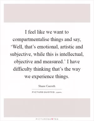 I feel like we want to compartmentalise things and say, ‘Well, that’s emotional, artistic and subjective, while this is intellectual, objective and measured.’ I have difficulty thinking that’s the way we experience things Picture Quote #1