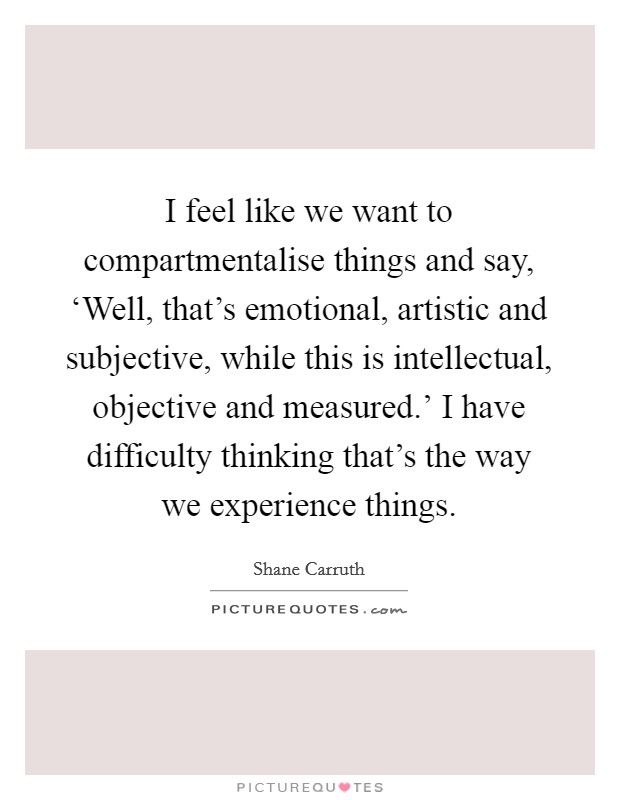 I feel like we want to compartmentalise things and say, ‘Well, that's emotional, artistic and subjective, while this is intellectual, objective and measured.' I have difficulty thinking that's the way we experience things Picture Quote #1