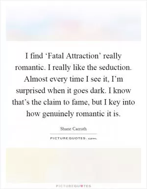 I find ‘Fatal Attraction’ really romantic. I really like the seduction. Almost every time I see it, I’m surprised when it goes dark. I know that’s the claim to fame, but I key into how genuinely romantic it is Picture Quote #1