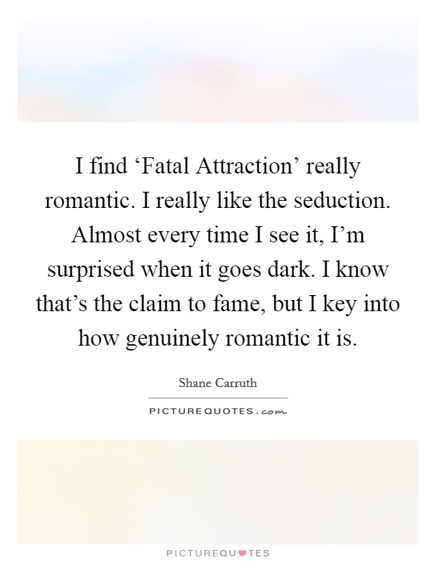 I find ‘Fatal Attraction' really romantic. I really like the seduction. Almost every time I see it, I'm surprised when it goes dark. I know that's the claim to fame, but I key into how genuinely romantic it is Picture Quote #1