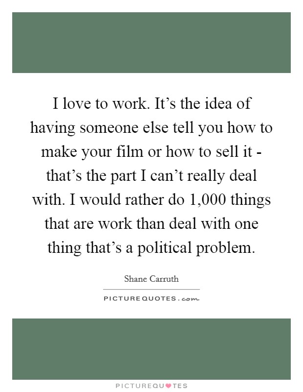 I love to work. It's the idea of having someone else tell you how to make your film or how to sell it - that's the part I can't really deal with. I would rather do 1,000 things that are work than deal with one thing that's a political problem Picture Quote #1