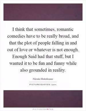 I think that sometimes, romantic comedies have to be really broad, and that the plot of people falling in and out of love or whatever is not enough. Enough Said had that stuff, but I wanted it to be fun and funny while also grounded in reality Picture Quote #1
