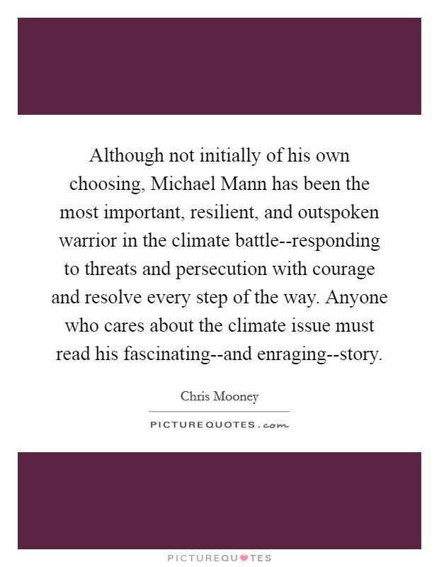 Although not initially of his own choosing, Michael Mann has been the most important, resilient, and outspoken warrior in the climate battle--responding to threats and persecution with courage and resolve every step of the way. Anyone who cares about the climate issue must read his fascinating--and enraging--story Picture Quote #1