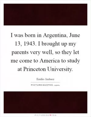 I was born in Argentina, June 13, 1943. I brought up my parents very well, so they let me come to America to study at Princeton University Picture Quote #1