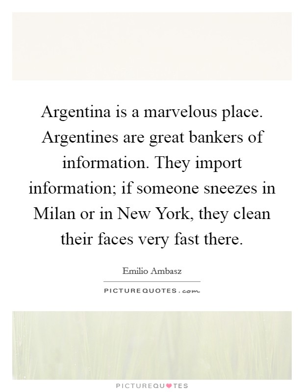 Argentina is a marvelous place. Argentines are great bankers of information. They import information; if someone sneezes in Milan or in New York, they clean their faces very fast there Picture Quote #1