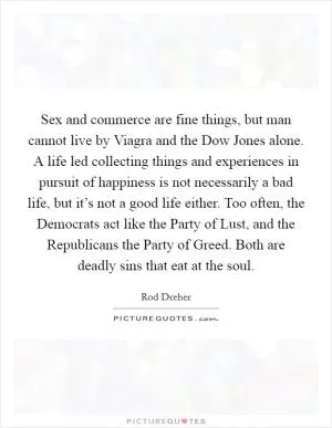 Sex and commerce are fine things, but man cannot live by Viagra and the Dow Jones alone. A life led collecting things and experiences in pursuit of happiness is not necessarily a bad life, but it’s not a good life either. Too often, the Democrats act like the Party of Lust, and the Republicans the Party of Greed. Both are deadly sins that eat at the soul Picture Quote #1