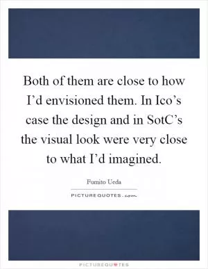 Both of them are close to how I’d envisioned them. In Ico’s case the design and in SotC’s the visual look were very close to what I’d imagined Picture Quote #1
