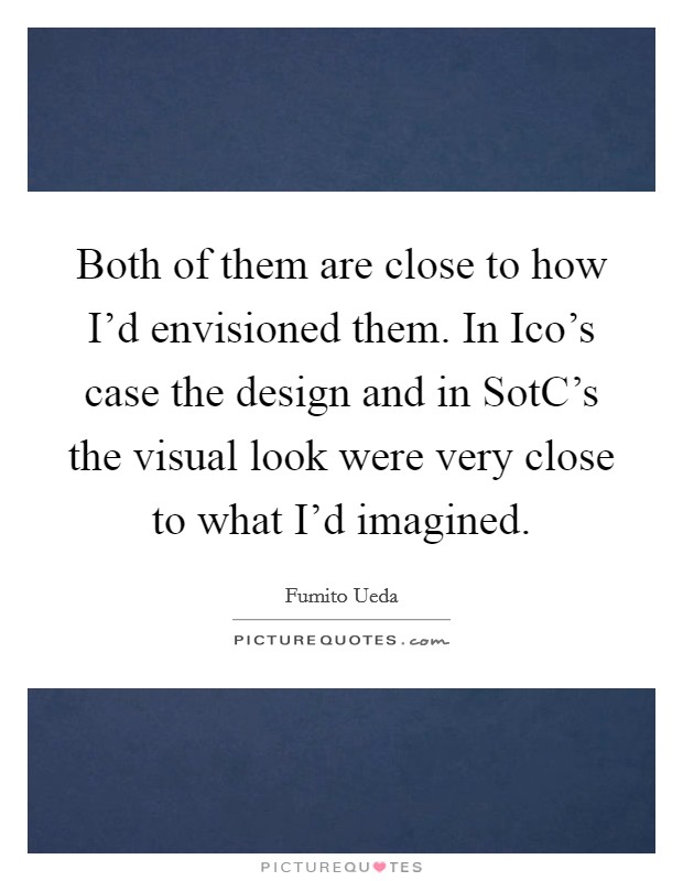 Both of them are close to how I'd envisioned them. In Ico's case the design and in SotC's the visual look were very close to what I'd imagined Picture Quote #1