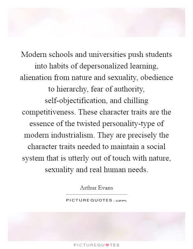 Modern schools and universities push students into habits of depersonalized learning, alienation from nature and sexuality, obedience to hierarchy, fear of authority, self-objectification, and chilling competitiveness. These character traits are the essence of the twisted personality-type of modern industrialism. They are precisely the character traits needed to maintain a social system that is utterly out of touch with nature, sexuality and real human needs Picture Quote #1