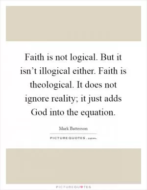 Faith is not logical. But it isn’t illogical either. Faith is theological. It does not ignore reality; it just adds God into the equation Picture Quote #1